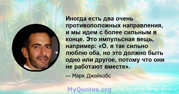 Иногда есть два очень противоположных направления, и мы идем с более сильным в конце. Это импульсная вещь, например: «О, я так сильно люблю оба, но это должно быть одно или другое, потому что они не работают вместе».