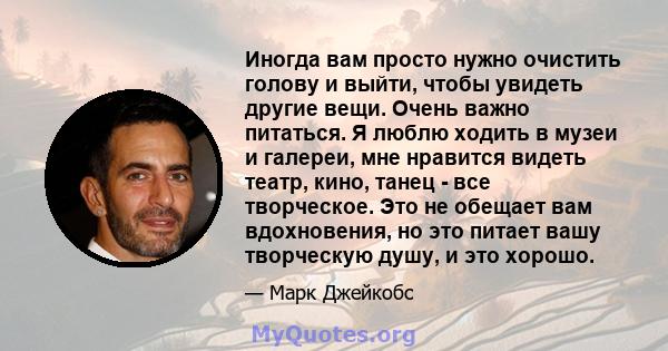 Иногда вам просто нужно очистить голову и выйти, чтобы увидеть другие вещи. Очень важно питаться. Я люблю ходить в музеи и галереи, мне нравится видеть театр, кино, танец - все творческое. Это не обещает вам