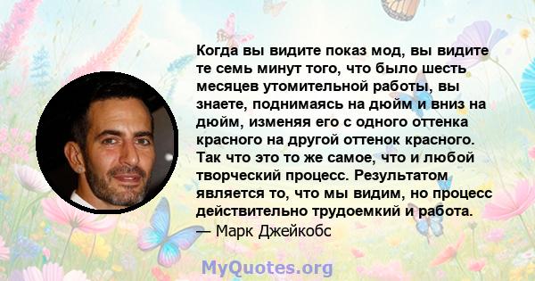 Когда вы видите показ мод, вы видите те семь минут того, что было шесть месяцев утомительной работы, вы знаете, поднимаясь на дюйм и вниз на дюйм, изменяя его с одного оттенка красного на другой оттенок красного. Так