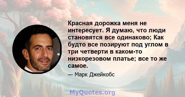 Красная дорожка меня не интересует. Я думаю, что люди становятся все одинаково; Как будто все позируют под углом в три четверти в каком-то низкорезовом платье; все то же самое.