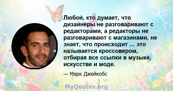 Любой, кто думает, что дизайнеры не разговаривают с редакторами, а редакторы не разговаривают с магазинами, не знает, что происходит ... это называется кроссовером, отбирая все ссылки в музыке, искусстве и моде.