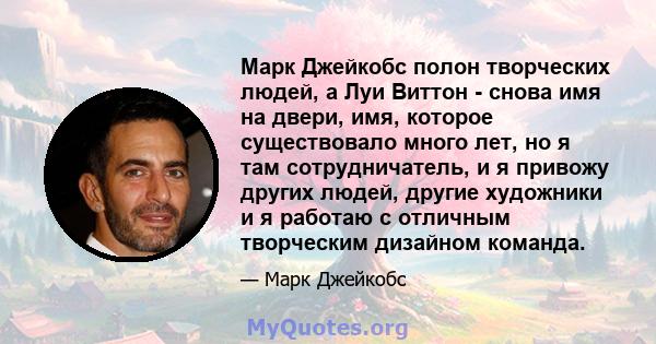 Марк Джейкобс полон творческих людей, а Луи Виттон - снова имя на двери, имя, которое существовало много лет, но я там сотрудничатель, и я привожу других людей, другие художники и я работаю с отличным творческим