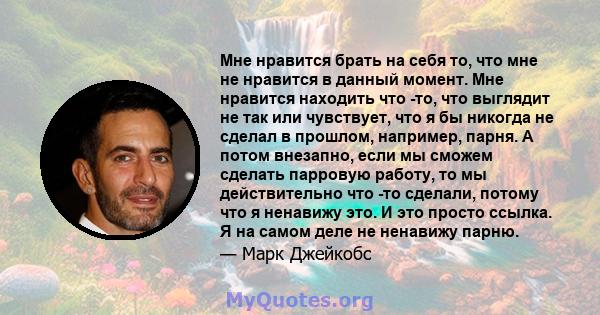 Мне нравится брать на себя то, что мне не нравится в данный момент. Мне нравится находить что -то, что выглядит не так или чувствует, что я бы никогда не сделал в прошлом, например, парня. А потом внезапно, если мы