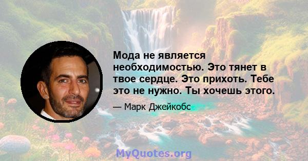 Мода не является необходимостью. Это тянет в твое сердце. Это прихоть. Тебе это не нужно. Ты хочешь этого.