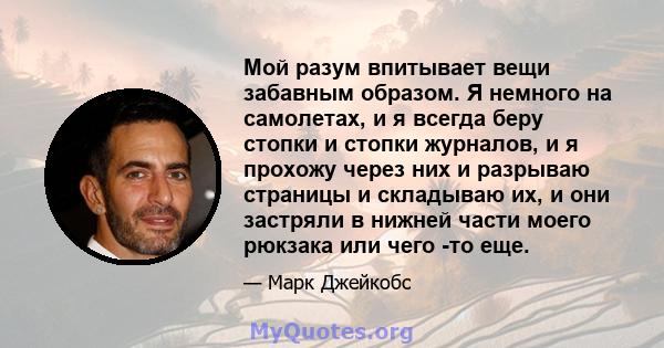 Мой разум впитывает вещи забавным образом. Я немного на самолетах, и я всегда беру стопки и стопки журналов, и я прохожу через них и разрываю страницы и складываю их, и они застряли в нижней части моего рюкзака или чего 