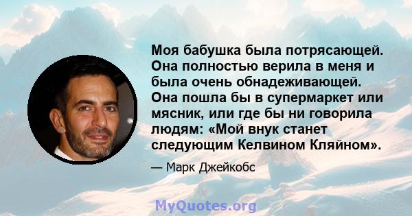 Моя бабушка была потрясающей. Она полностью верила в меня и была очень обнадеживающей. Она пошла бы в супермаркет или мясник, или где бы ни говорила людям: «Мой внук станет следующим Келвином Кляйном».