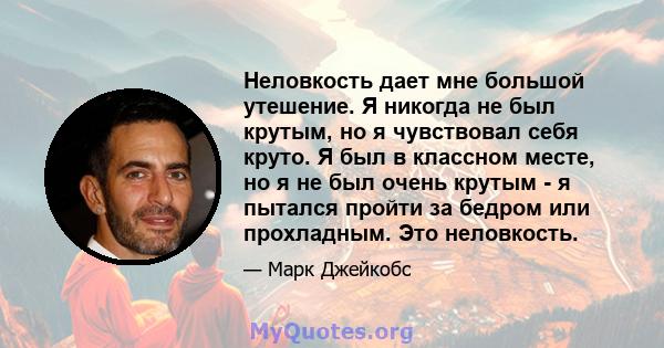 Неловкость дает мне большой утешение. Я никогда не был крутым, но я чувствовал себя круто. Я был в классном месте, но я не был очень крутым - я пытался пройти за бедром или прохладным. Это неловкость.