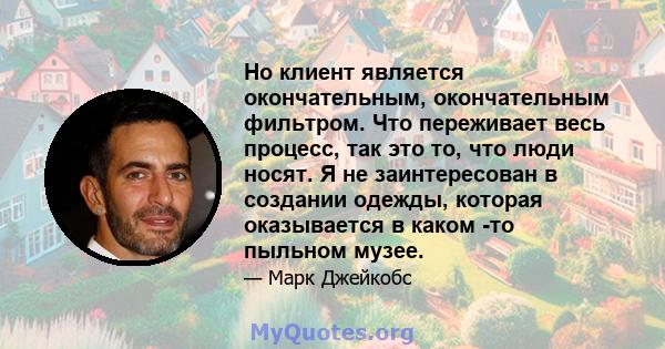 Но клиент является окончательным, окончательным фильтром. Что переживает весь процесс, так это то, что люди носят. Я не заинтересован в создании одежды, которая оказывается в каком -то пыльном музее.