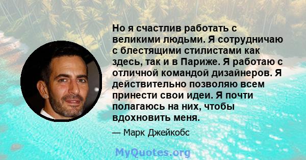 Но я счастлив работать с великими людьми. Я сотрудничаю с блестящими стилистами как здесь, так и в Париже. Я работаю с отличной командой дизайнеров. Я действительно позволяю всем принести свои идеи. Я почти полагаюсь на 