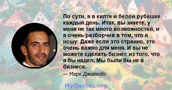 По сути, я в килте и белой рубашке каждый день. Итак, вы знаете, у меня не так много возможностей, и я очень разборчив в том, что я ношу. Даже если это странно, это очень важно для меня. И вы не можете сделать бизнес из 