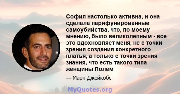 София настолько активна, и она сделала парифунированные самоубийства, что, по моему мнению, было великолепным - все это вдохновляет меня, не с точки зрения создания конкретного платья, а только с точки зрения знания,