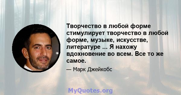 Творчество в любой форме стимулирует творчество в любой форме, музыке, искусстве, литературе ... Я нахожу вдохновение во всем. Все то же самое.