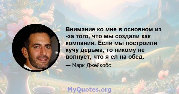 Внимание ко мне в основном из -за того, что мы создали как компания. Если мы построили кучу дерьма, то никому не волнует, что я ел на обед.