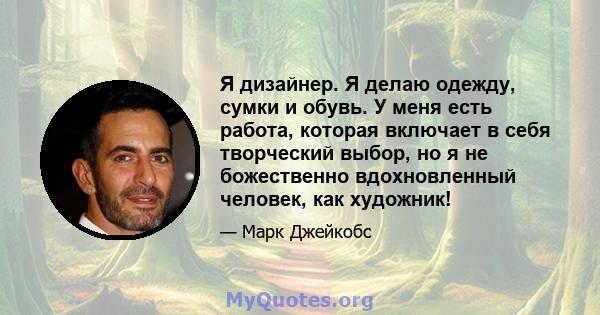 Я дизайнер. Я делаю одежду, сумки и обувь. У меня есть работа, которая включает в себя творческий выбор, но я не божественно вдохновленный человек, как художник!