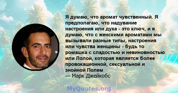 Я думаю, что аромат чувственный. Я предполагаю, что надувание настроения или духа - это ключ, и я думаю, что с женскими ароматами мы вызывали разные типы, настроения или чувства женщины - будь то ромашка с сладостью и