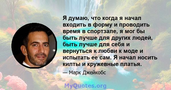 Я думаю, что когда я начал входить в форму и проводить время в спортзале, я мог бы быть лучше для других людей, быть лучше для себя и вернуться к любви к моде и испытать ее сам. Я начал носить килты и кружевные платья.