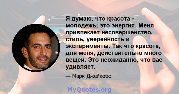 Я думаю, что красота - молодежь; это энергия. Меня привлекает несовершенство, стиль, уверенность и эксперименты. Так что красота, для меня, действительно много вещей. Это неожиданно, что вас удивляет.