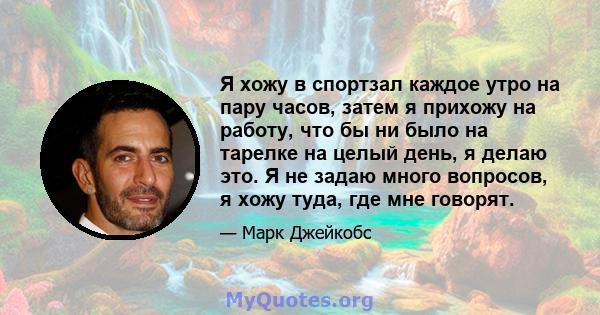 Я хожу в спортзал каждое утро на пару часов, затем я прихожу на работу, что бы ни было на тарелке на целый день, я делаю это. Я не задаю много вопросов, я хожу туда, где мне говорят.