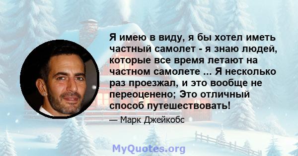 Я имею в виду, я бы хотел иметь частный самолет - я знаю людей, которые все время летают на частном самолете ... Я несколько раз проезжал, и это вообще не переоценено; Это отличный способ путешествовать!