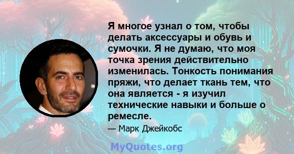 Я многое узнал о том, чтобы делать аксессуары и обувь и сумочки. Я не думаю, что моя точка зрения действительно изменилась. Тонкость понимания пряжи, что делает ткань тем, что она является - я изучил технические навыки