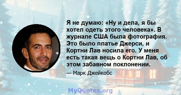 Я не думаю: «Ну и дела, я бы хотел одеть этого человека». В журнале США была фотография. Это было платье Джерси, и Кортни Лав носила его. У меня есть такая вещь о Кортни Лав, об этом забавном поклонении.