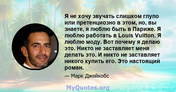 Я не хочу звучать слишком глупо или претенциозно в этом, но, вы знаете, я люблю быть в Париже. Я люблю работать в Louis Vuitton. Я люблю моду. Вот почему я делаю это. Никто не заставляет меня делать это. И никто не