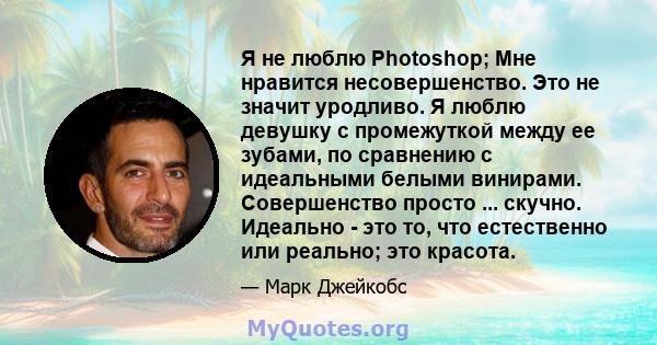 Я не люблю Photoshop; Мне нравится несовершенство. Это не значит уродливо. Я люблю девушку с промежуткой между ее зубами, по сравнению с идеальными белыми винирами. Совершенство просто ... скучно. Идеально - это то, что 