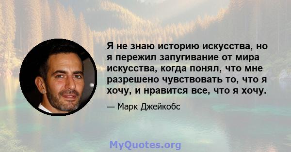 Я не знаю историю искусства, но я пережил запугивание от мира искусства, когда понял, что мне разрешено чувствовать то, что я хочу, и нравится все, что я хочу.