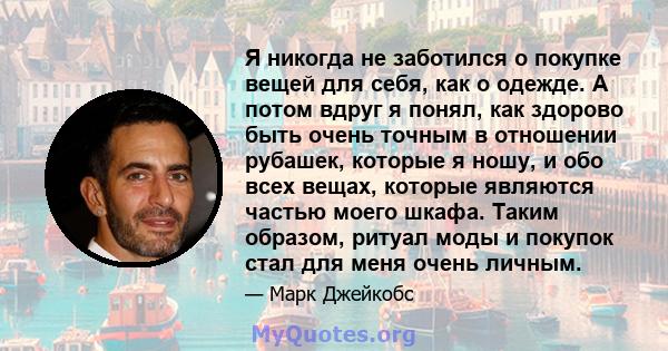 Я никогда не заботился о покупке вещей для себя, как о одежде. А потом вдруг я понял, как здорово быть очень точным в отношении рубашек, которые я ношу, и обо всех вещах, которые являются частью моего шкафа. Таким