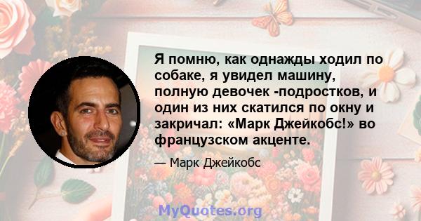 Я помню, как однажды ходил по собаке, я увидел машину, полную девочек -подростков, и один из них скатился по окну и закричал: «Марк Джейкобс!» во французском акценте.