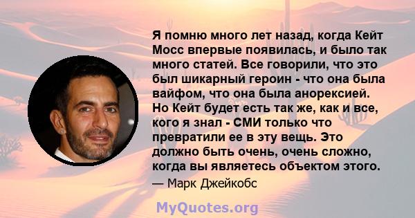 Я помню много лет назад, когда Кейт Мосс впервые появилась, и было так много статей. Все говорили, что это был шикарный героин - что она была вайфом, что она была анорексией. Но Кейт будет есть так же, как и все, кого я 