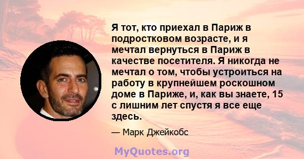 Я тот, кто приехал в Париж в подростковом возрасте, и я мечтал вернуться в Париж в качестве посетителя. Я никогда не мечтал о том, чтобы устроиться на работу в крупнейшем роскошном доме в Париже, и, как вы знаете, 15 с