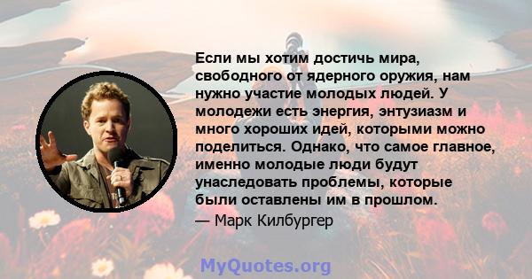 Если мы хотим достичь мира, свободного от ядерного оружия, нам нужно участие молодых людей. У молодежи есть энергия, энтузиазм и много хороших идей, которыми можно поделиться. Однако, что самое главное, именно молодые