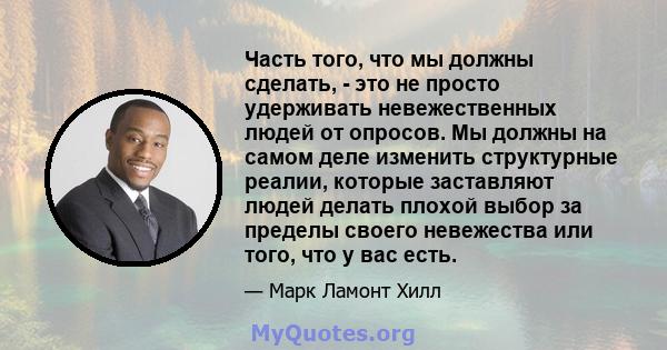 Часть того, что мы должны сделать, - это не просто удерживать невежественных людей от опросов. Мы должны на самом деле изменить структурные реалии, которые заставляют людей делать плохой выбор за пределы своего