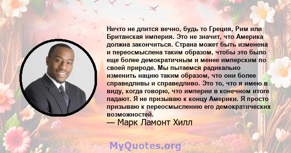 Ничто не длится вечно, будь то Греция, Рим или Британская империя. Это не значит, что Америка должна закончиться. Страна может быть изменена и переосмыслена таким образом, чтобы это было еще более демократичным и менее