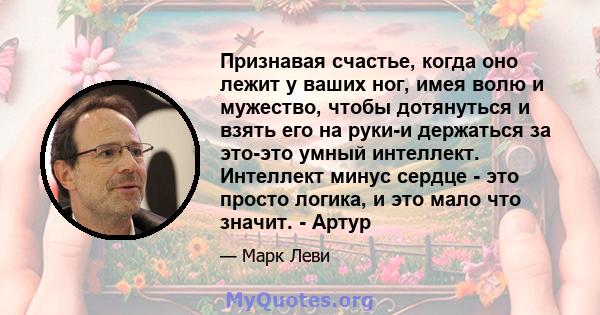 Признавая счастье, когда оно лежит у ваших ног, имея волю и мужество, чтобы дотянуться и взять его на руки-и держаться за это-это умный интеллект. Интеллект минус сердце - это просто логика, и это мало что значит. -