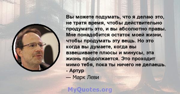 Вы можете подумать, что я делаю это, не тратя время, чтобы действительно продумать это, и вы абсолютно правы. Мне понадобится остаток моей жизни, чтобы продумать эту вещь. Но это когда вы думаете, когда вы взвешиваете