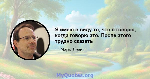 Я имею в виду то, что я говорю, когда говорю это. После этого трудно сказать