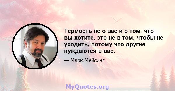 Термость не о вас и о том, что вы хотите, это не в том, чтобы не уходить, потому что другие нуждаются в вас.