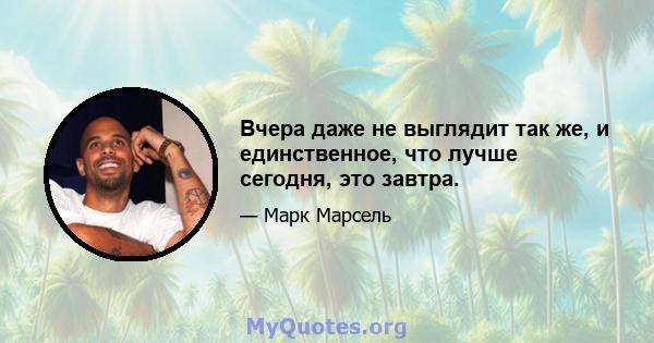 Вчера даже не выглядит так же, и единственное, что лучше сегодня, это завтра.