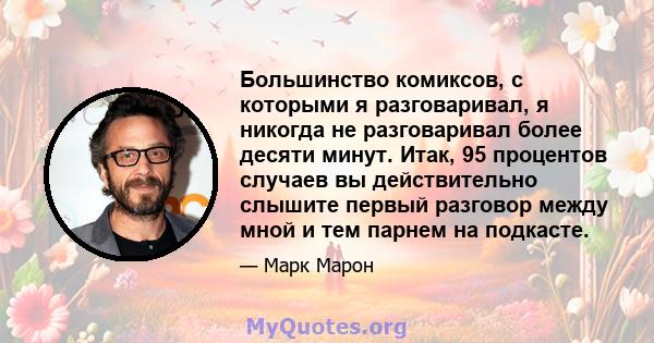 Большинство комиксов, с которыми я разговаривал, я никогда не разговаривал более десяти минут. Итак, 95 процентов случаев вы действительно слышите первый разговор между мной и тем парнем на подкасте.