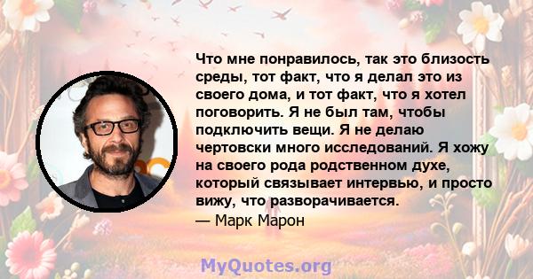 Что мне понравилось, так это близость среды, тот факт, что я делал это из своего дома, и тот факт, что я хотел поговорить. Я не был там, чтобы подключить вещи. Я не делаю чертовски много исследований. Я хожу на своего