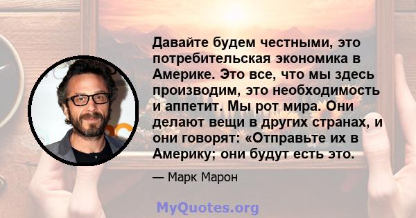 Давайте будем честными, это потребительская экономика в Америке. Это все, что мы здесь производим, это необходимость и аппетит. Мы рот мира. Они делают вещи в других странах, и они говорят: «Отправьте их в Америку; они