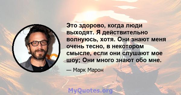 Это здорово, когда люди выходят. Я действительно волнуюсь, хотя. Они знают меня очень тесно, в некотором смысле, если они слушают мое шоу; Они много знают обо мне.