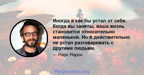 Иногда я как бы устал от себя. Когда вы заняты, ваша жизнь становится относительно маленькой. Но я действительно не устал разговаривать с другими людьми.