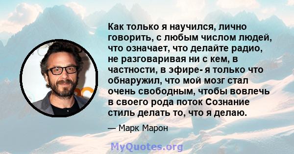 Как только я научился, лично говорить, с любым числом людей, что означает, что делайте радио, не разговаривая ни с кем, в частности, в эфире- я только что обнаружил, что мой мозг стал очень свободным, чтобы вовлечь в