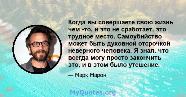 Когда вы совершаете свою жизнь чем -то, и это не сработает, это трудное место. Самоубийство может быть духовной отсрочкой неверного человека. Я знал, что всегда могу просто закончить это, и в этом было утешение.