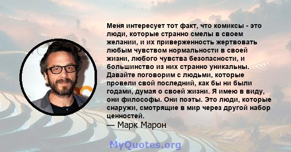 Меня интересует тот факт, что комиксы - это люди, которые странно смелы в своем желании, и их приверженность жертвовать любым чувством нормальности в своей жизни, любого чувства безопасности, и большинство из них