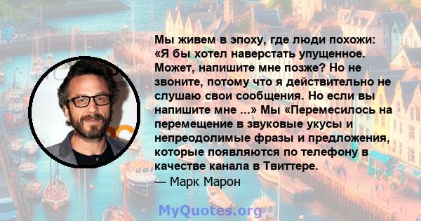 Мы живем в эпоху, где люди похожи: «Я бы хотел наверстать упущенное. Может, напишите мне позже? Но не звоните, потому что я действительно не слушаю свои сообщения. Но если вы напишите мне ...» Мы «Перемесилось на