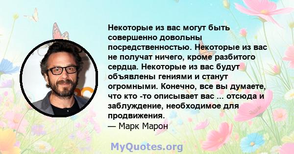 Некоторые из вас могут быть совершенно довольны посредственностью. Некоторые из вас не получат ничего, кроме разбитого сердца. Некоторые из вас будут объявлены гениями и станут огромными. Конечно, все вы думаете, что